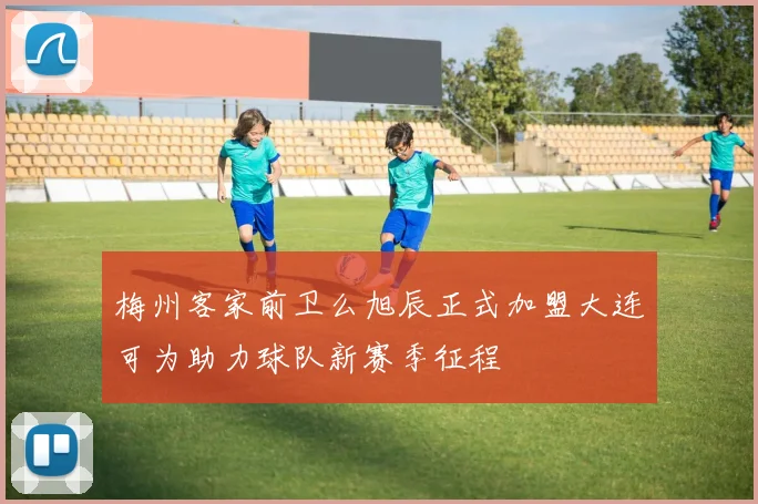 梅州客家前卫么旭辰正式加盟大连可为助力球队新赛季征程