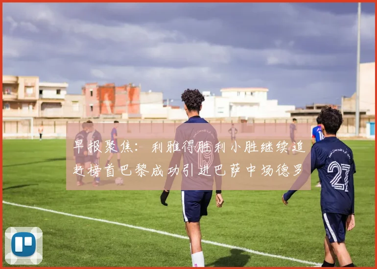早报聚焦：利雅得胜利小胜继续追赶榜首巴黎成功引进巴萨中场德罗