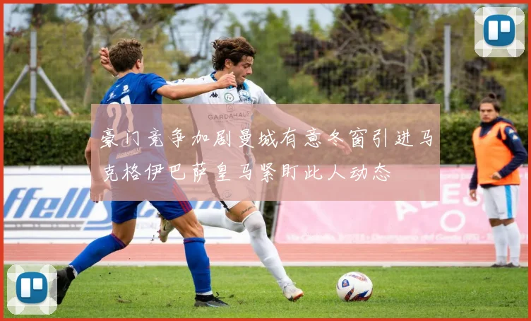 豪门竞争加剧曼城有意冬窗引进马克格伊巴萨皇马紧盯此人动态