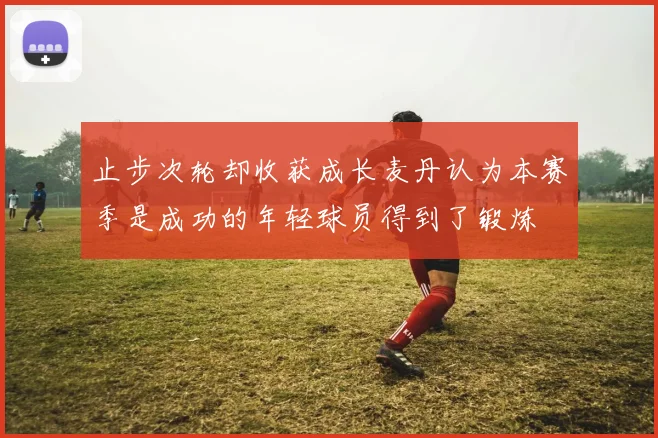 止步次轮却收获成长麦丹认为本赛季是成功的年轻球员得到了锻炼