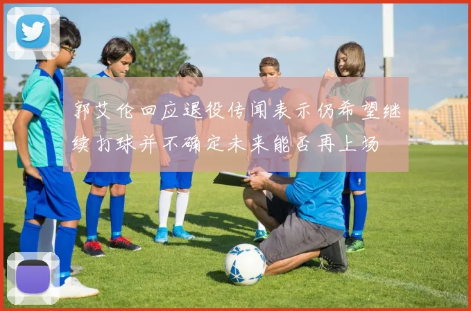 郭艾伦回应退役传闻表示仍希望继续打球并不确定未来能否再上场