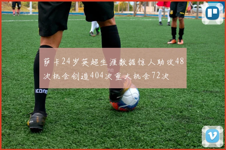 萨卡24岁英超生涯数据惊人助攻48次机会创造404次重大机会72次
