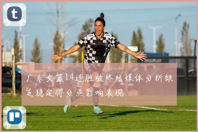 广东女篮14连胜被终结媒体分析缺乏稳定得分点影响表现