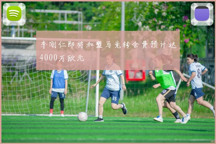 李刚仁即将加盟马竞转会费预计达4000万欧元