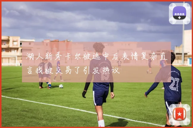 湖人新秀卡尔被选中后表情复杂直言我被交易了引发热议