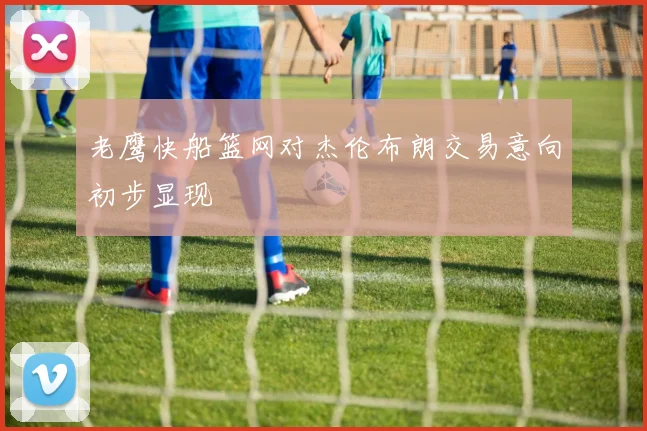 老鹰快船篮网对杰伦布朗交易意向初步显现