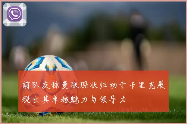 前队友称曼联现状归功于卡里克展现出其卓越魅力与领导力