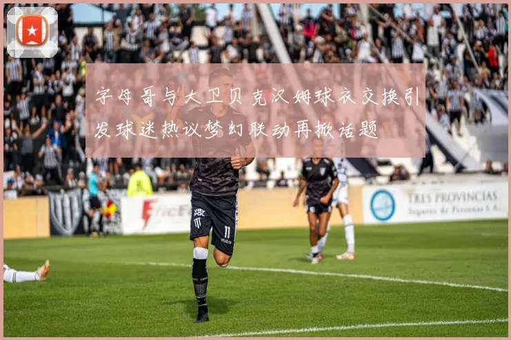 字母哥与大卫贝克汉姆球衣交换引发球迷热议梦幻联动再掀话题