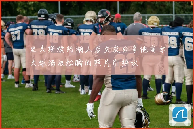 里夫斯续约湖人后女友分享他高尔夫球场放松瞬间照片引热议