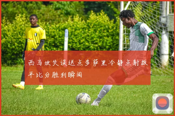 西马坎失误送点多萨里冷静点射扳平比分胜利瞬间