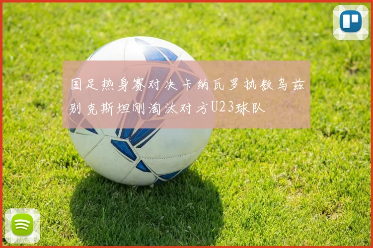 国足热身赛对决卡纳瓦罗执教乌兹别克斯坦刚淘汰对方U23球队