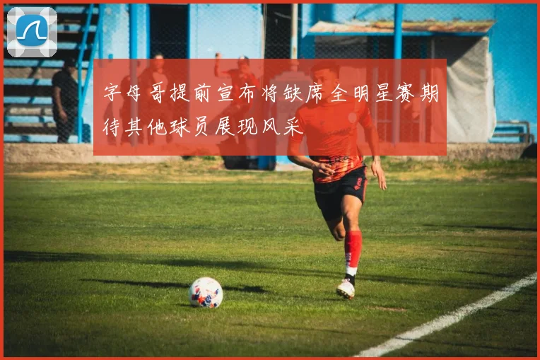 字母哥提前宣布将缺席全明星赛期待其他球员展现风采