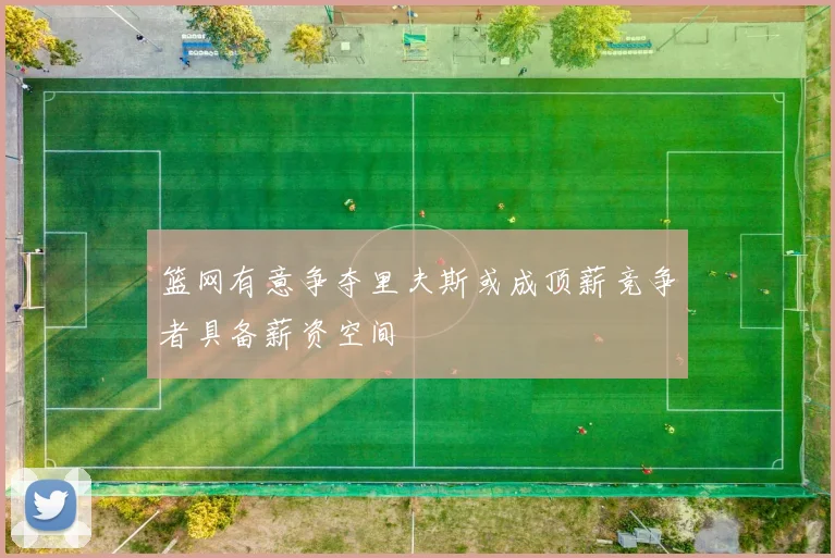 篮网有意争夺里夫斯或成顶薪竞争者具备薪资空间