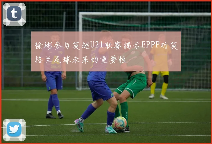 徐彬参与英超U21联赛揭示EPPP对英格兰足球未来的重要性