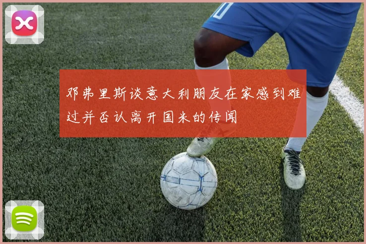 邓弗里斯谈意大利朋友在家感到难过并否认离开国米的传闻
