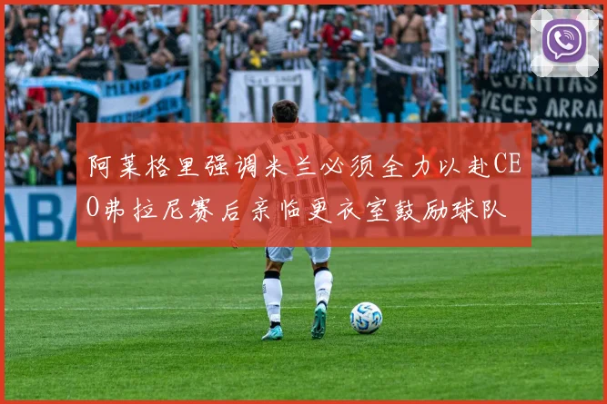 阿莱格里强调米兰必须全力以赴CEO弗拉尼赛后亲临更衣室鼓励球队