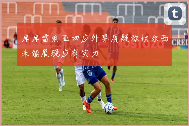 库库雷利亚回应外界质疑称切尔西未能展现应有实力
