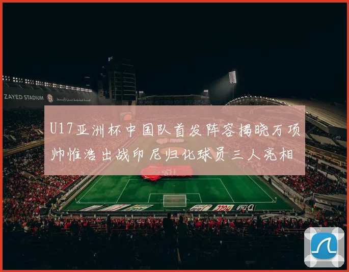 U17亚洲杯中国队首发阵容揭晓万项帅惟浩出战印尼归化球员三人亮相