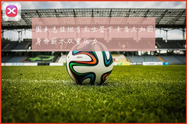 国米总监坦言无法签下卡马文加因身价薪水双重压力